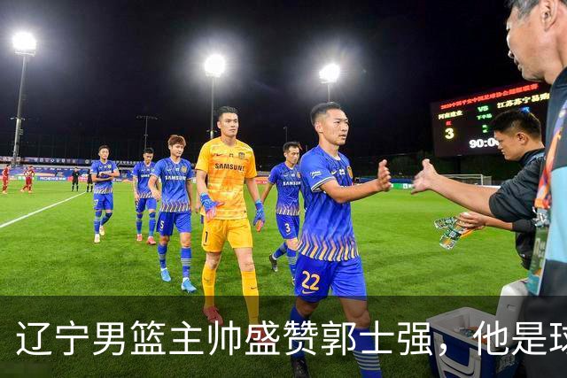 辽宁男篮主帅盛赞郭士强，他是球队的奠基人 把中国男篮揉到了一起